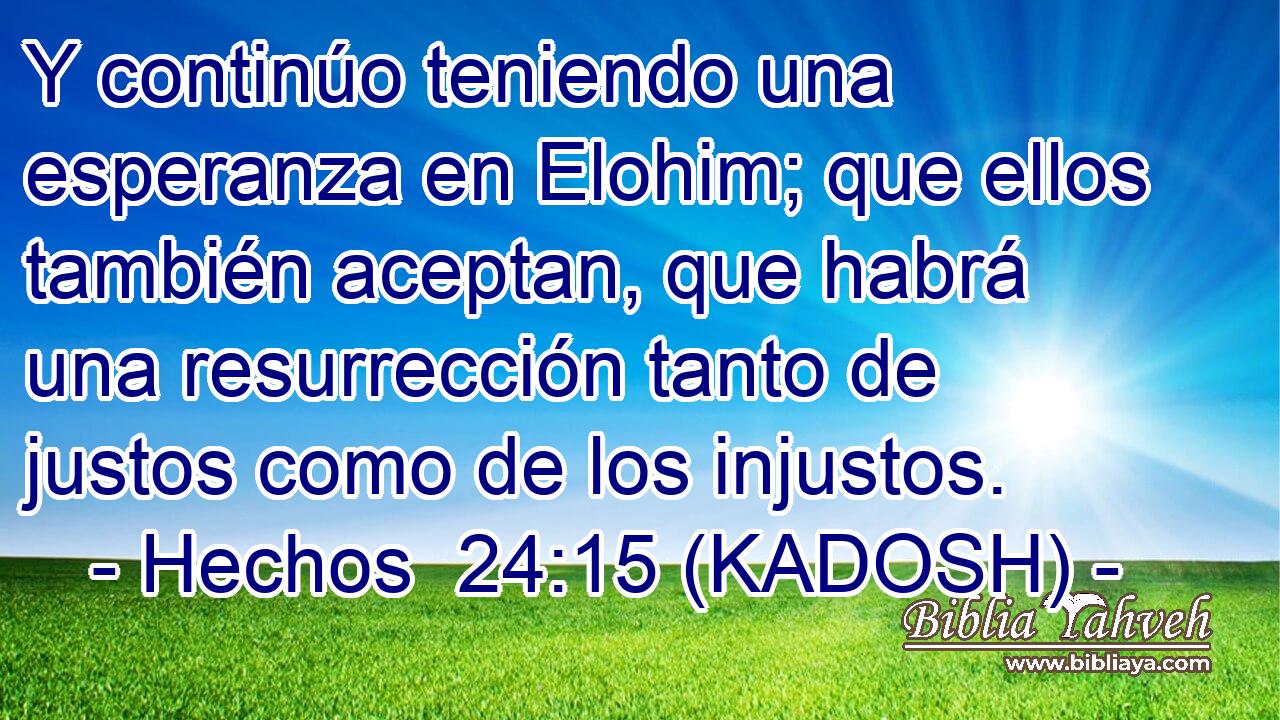  Y continúo teniendo una esperanza en Elohim; que ellos también aceptan, que habrá una resurrección tanto de justos como de los injustos. 