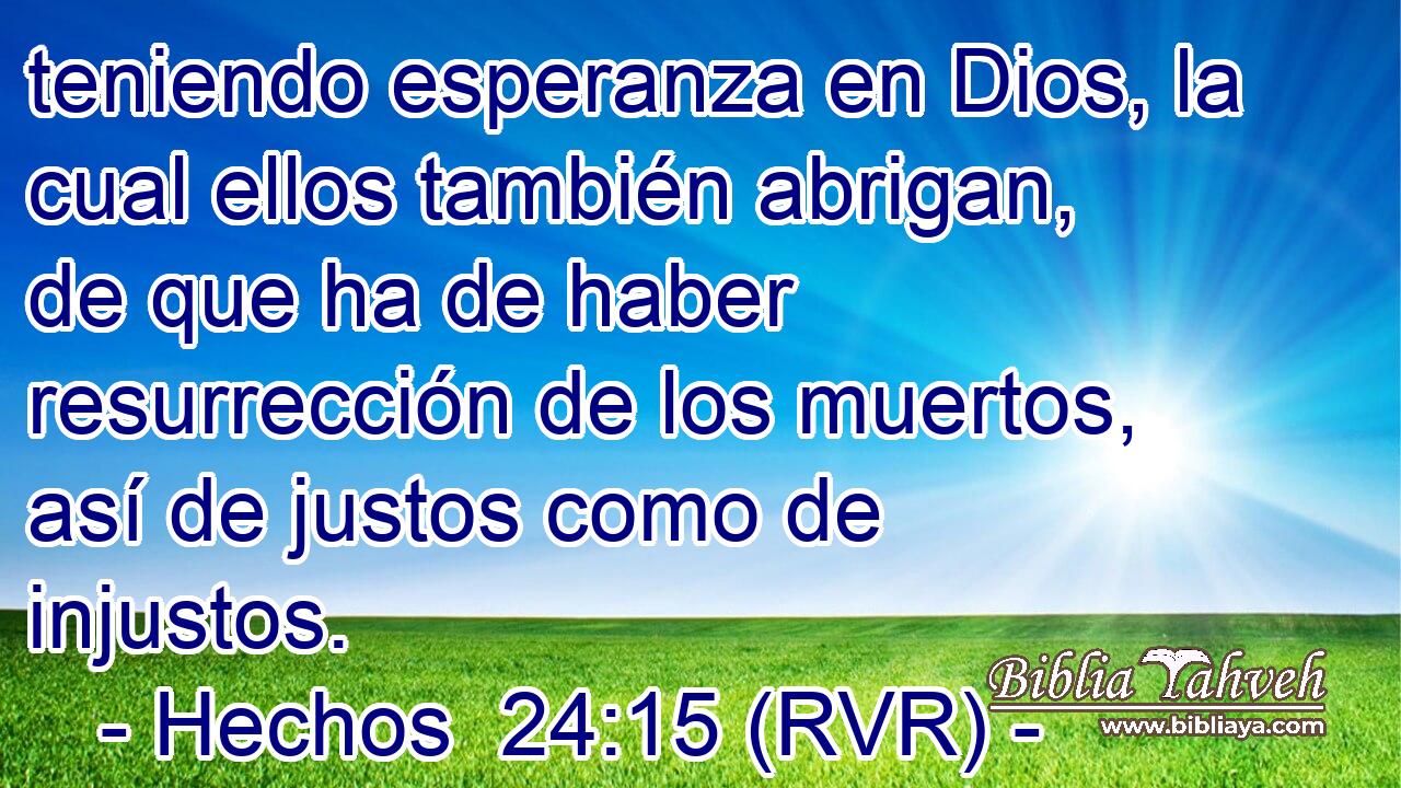 teniendo esperanza en Dios, la cual ellos también abrigan, de que ha de haber resurrección de los muertos, así de justos como de injustos.