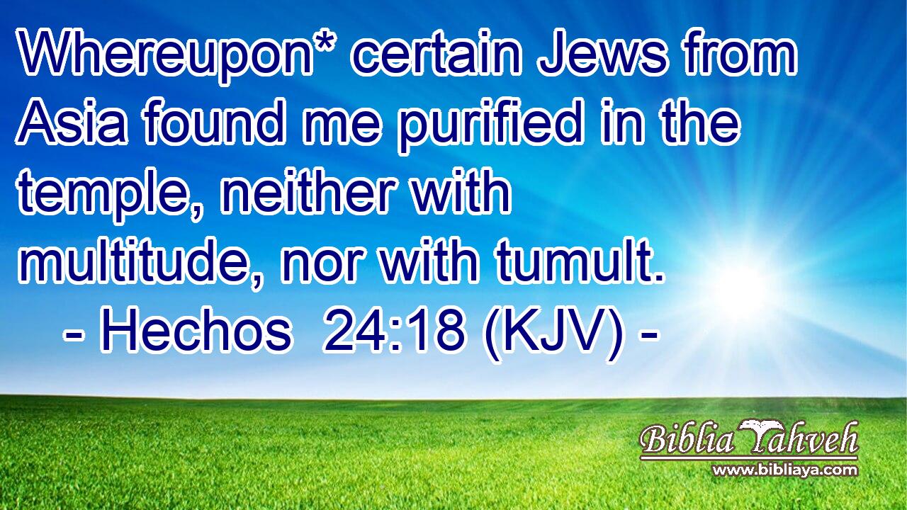 Whereupon* certain Jews from Asia found me purified in the temple, neither with multitude, nor with tumult.