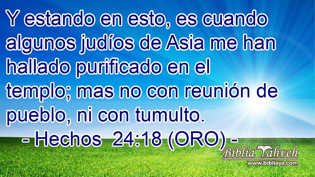  Y estando en esto, es cuando algunos judíos de Asia me han hallado purificado en el templo; mas no con reunión de pueblo, ni con tumulto. 