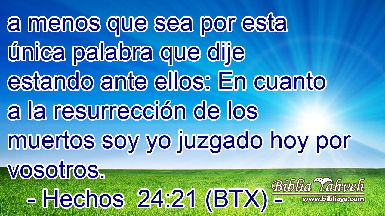 a menos que sea por esta única palabra que dije estando ante ellos: En cuanto a la resurrección de los muertos soy yo juzgado hoy por vosotros.