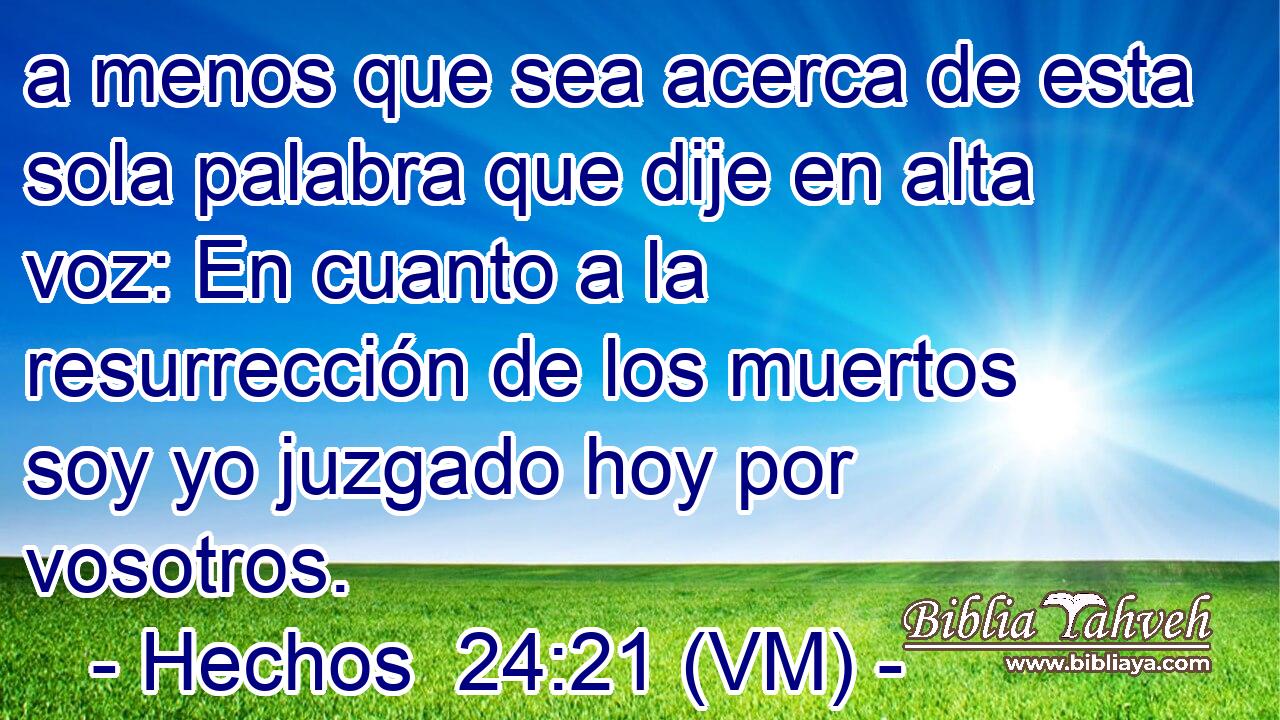  a menos que sea acerca de esta sola palabra que dije en alta voz: En cuanto a la resurrección de los muertos soy yo juzgado hoy por vosotros. 