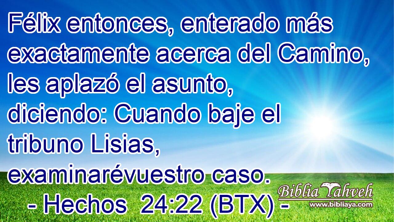 Félix entonces, enterado más exactamente acerca del Camino, les aplazó el asunto, diciendo: Cuando baje el tribuno Lisias, examinarévuestro caso.