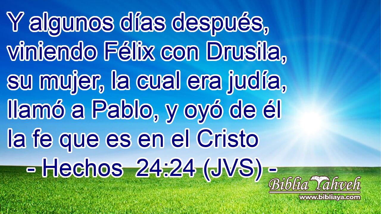 Y algunos días después, viniendo Félix con Drusila, su mujer, la cual era judía, llamó a Pablo, y oyó de él la fe que es en el Cristo