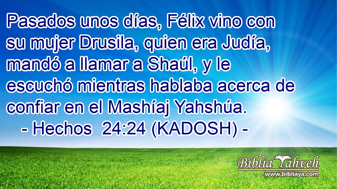  Pasados unos días, Félix vino con su mujer Drusila, quien era Judía, mandó a llamar a Shaúl, y le escuchó mientras hablaba acerca de confiar en el Mashíaj Yahshúa. 