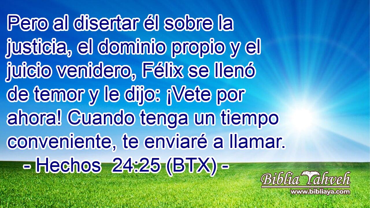 Pero al disertar él sobre la justicia, el dominio propio y el juicio venidero, Félix se llenó de temor y le dijo: ¡Vete por ahora! Cuando tenga un tiempo conveniente, te enviaré a llamar.