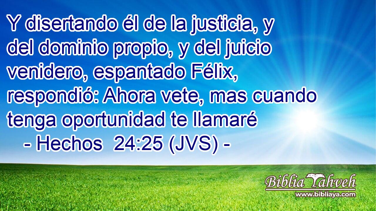 Y disertando él de la justicia, y del dominio propio, y del juicio venidero, espantado Félix, respondió: Ahora vete, mas cuando tenga oportunidad te llamaré