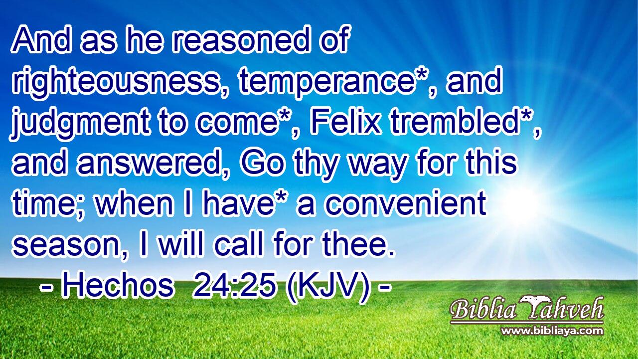 And as he reasoned of righteousness, temperance*, and judgment to come*, Felix trembled*, and answered, Go thy way for this time; when I have* a convenient season, I will call for thee.