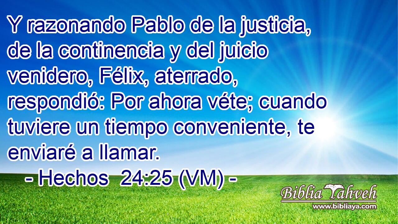  Y razonando Pablo de la justicia, de la continencia y del juicio venidero, Félix, aterrado, respondió: Por ahora véte; cuando tuviere un tiempo conveniente, te enviaré a llamar. 