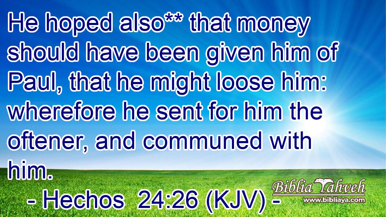He hoped also** that money should have been given him of Paul, that he might loose him: wherefore he sent for him the oftener, and communed with him.