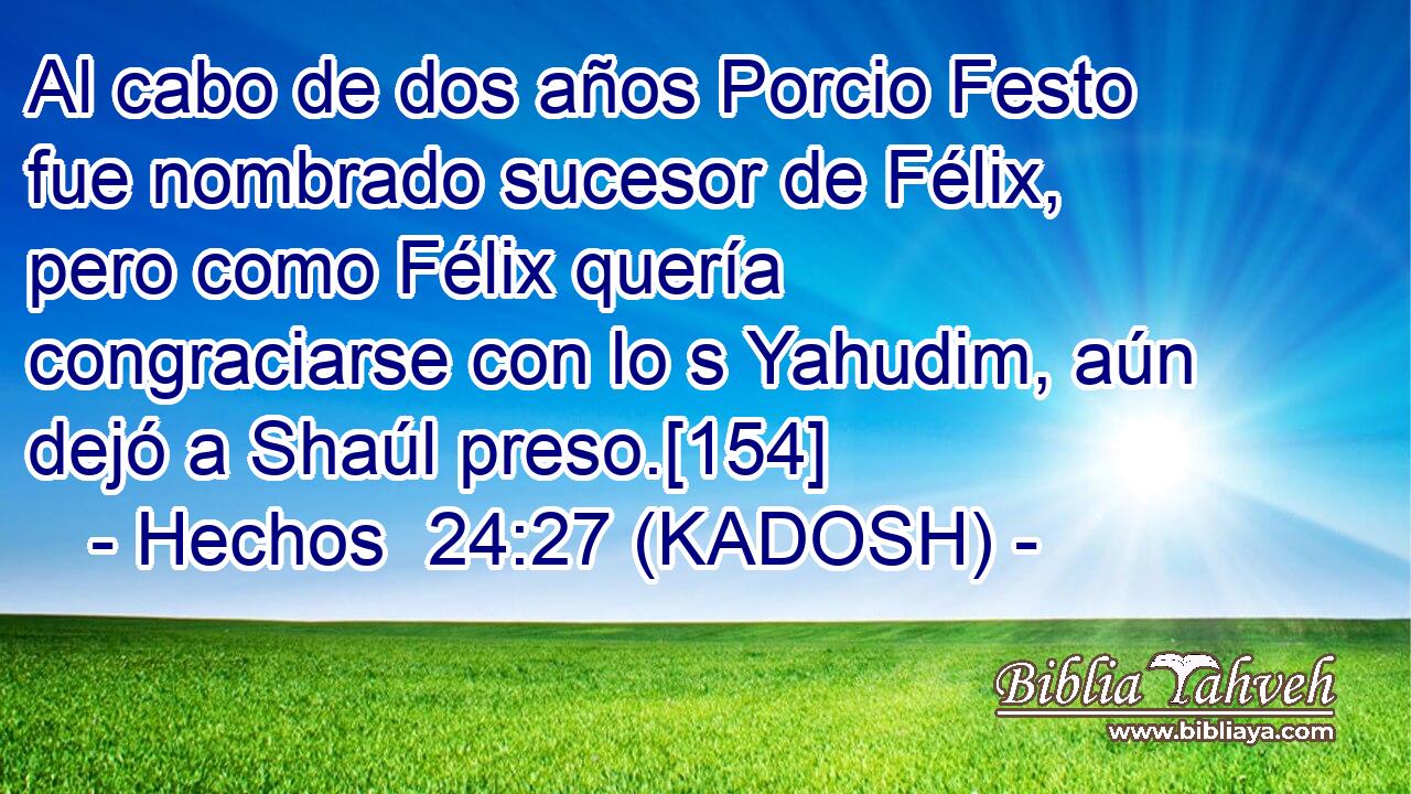  Al cabo de dos años Porcio Festo fue nombrado sucesor de Félix, pero como Félix quería congraciarse con lo s Yahudim, aún dejó a Shaúl preso.[154] 