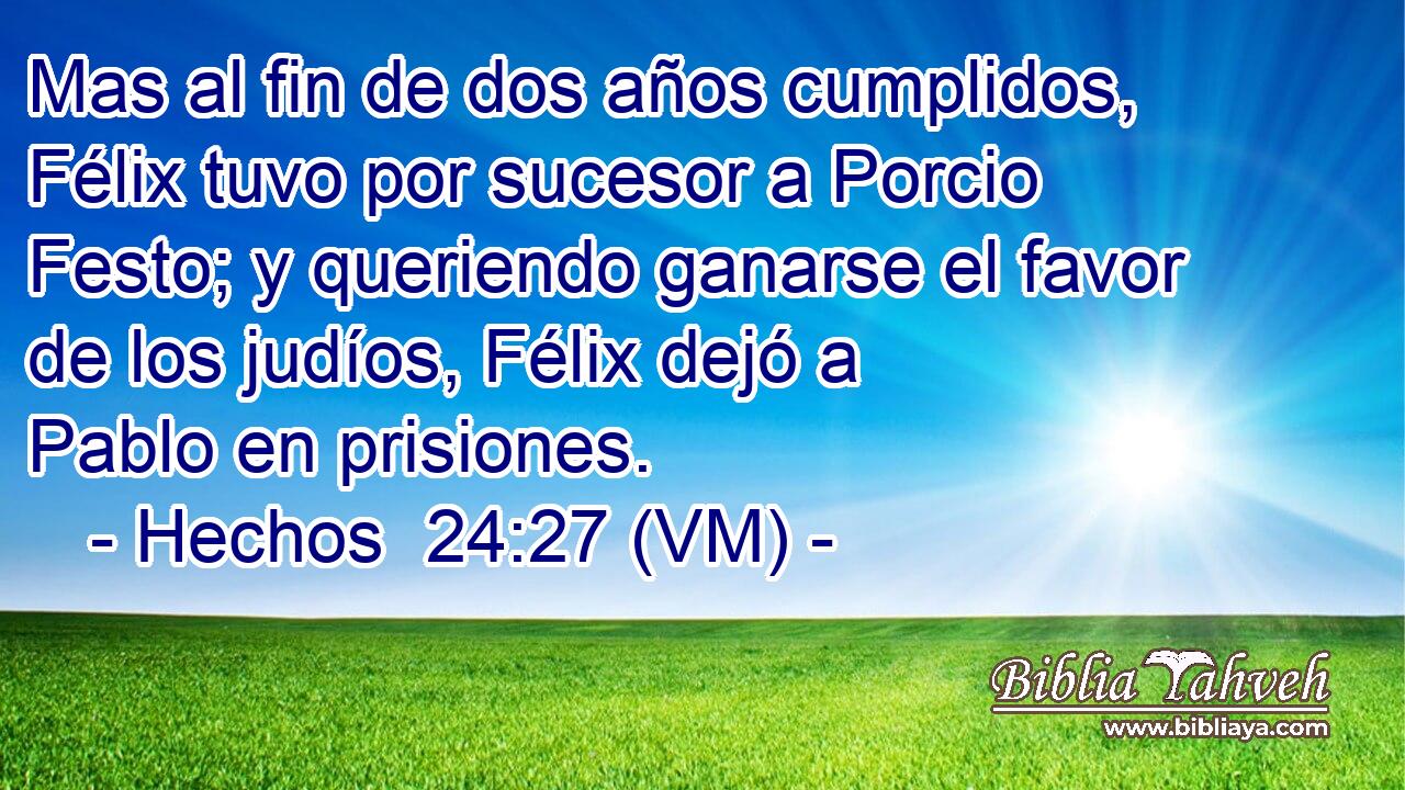  Mas al fin de dos años cumplidos, Félix tuvo por sucesor a Porcio Festo; y queriendo ganarse el favor de los judíos, Félix dejó a Pablo en prisiones. 