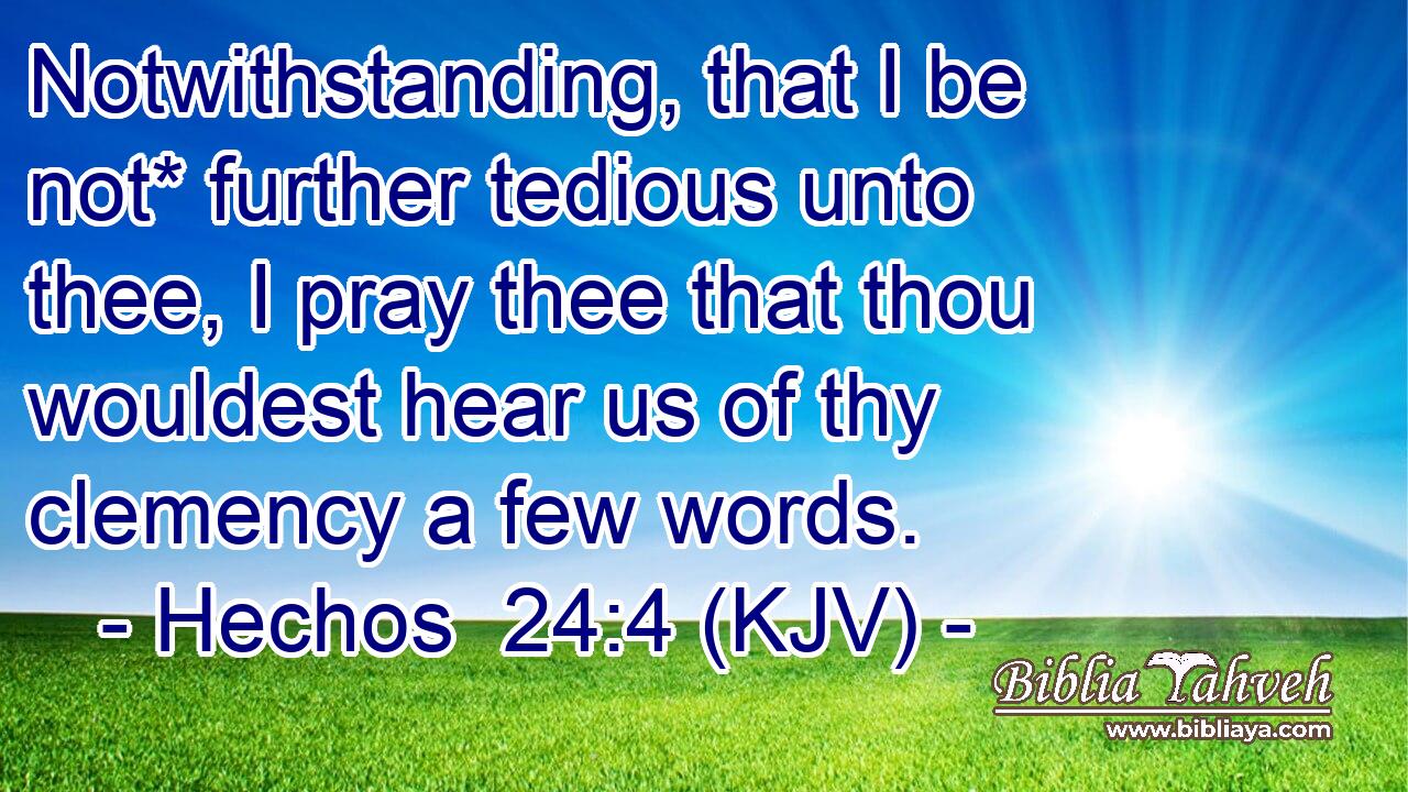 Notwithstanding, that I be not* further tedious unto thee, I pray thee that thou wouldest hear us of thy clemency a few words.