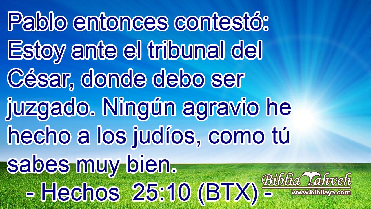 Pablo entonces contestó: Estoy ante el tribunal del César, donde debo ser juzgado. Ningún agravio he hecho a los judíos, como tú sabes muy bien.
