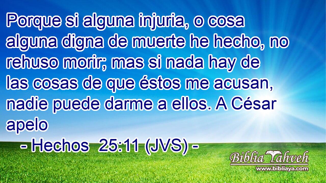 Porque si alguna injuria, o cosa alguna digna de muerte he hecho, no rehuso morir; mas si nada hay de las cosas de que éstos me acusan, nadie puede darme a ellos. A César apelo