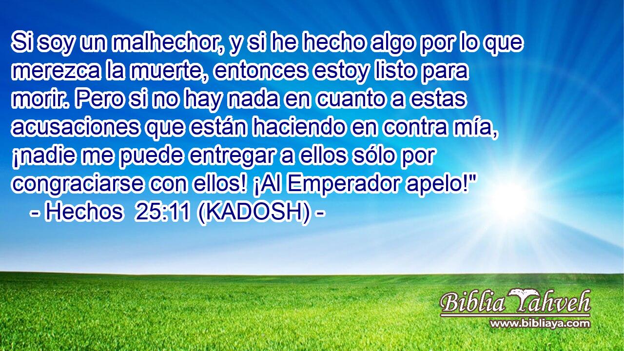  Si soy un malhechor, y si he hecho algo por lo que merezca la muerte, entonces estoy listo para morir. Pero si no hay nada en cuanto a estas acusaciones que están haciendo en contra mía, ¡nadie me puede entregar a ellos sólo por congraciarse con ellos! ¡Al Emperador apelo!