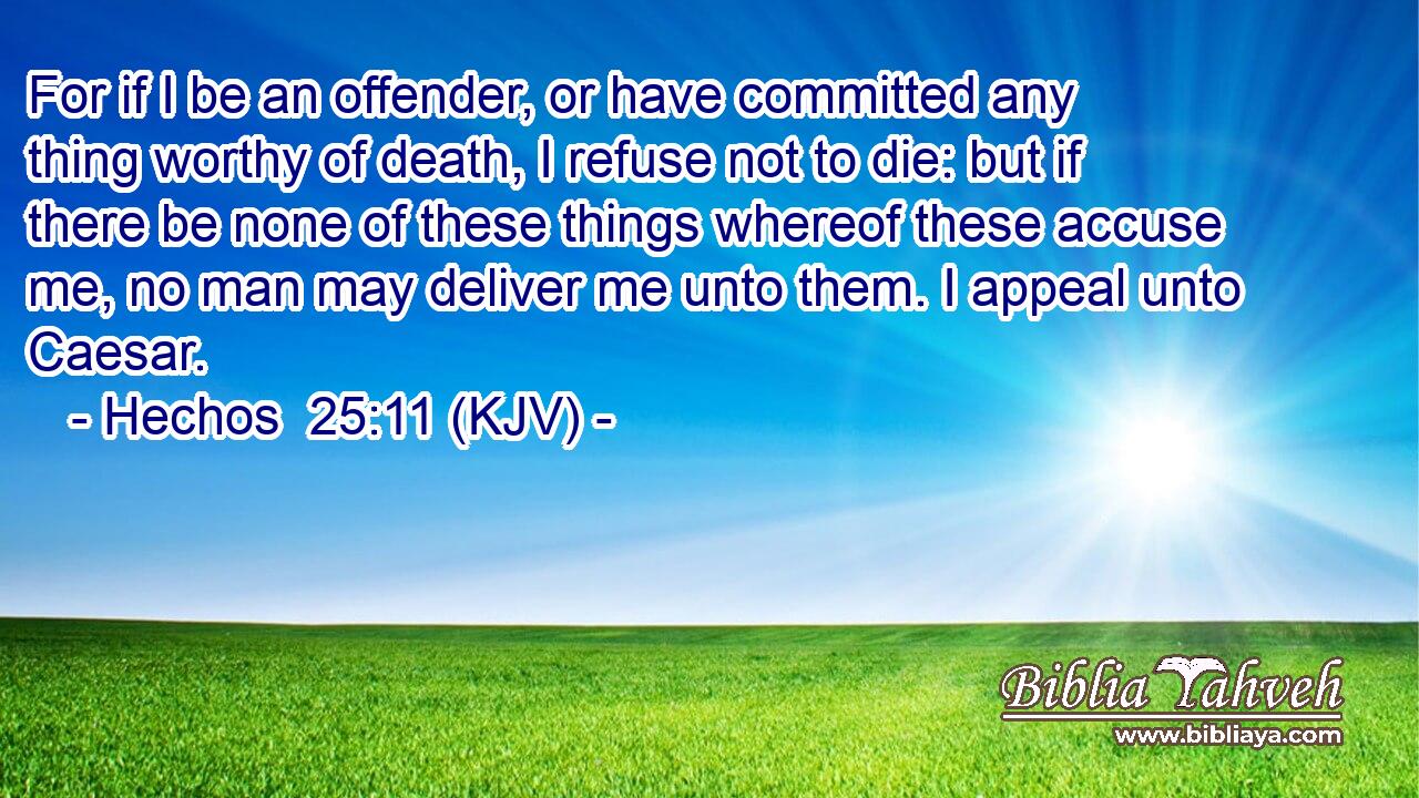 For if I be an offender, or have committed any thing worthy of death, I refuse not to die: but if there be none of these things whereof these accuse me, no man may deliver me unto them. I appeal unto Caesar.