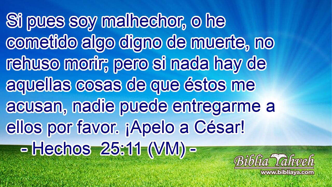  Si pues soy malhechor, o he cometido algo digno de muerte, no rehuso morir; pero si nada hay de aquellas cosas de que éstos me acusan, nadie puede entregarme a ellos por favor. ¡Apelo a César! 