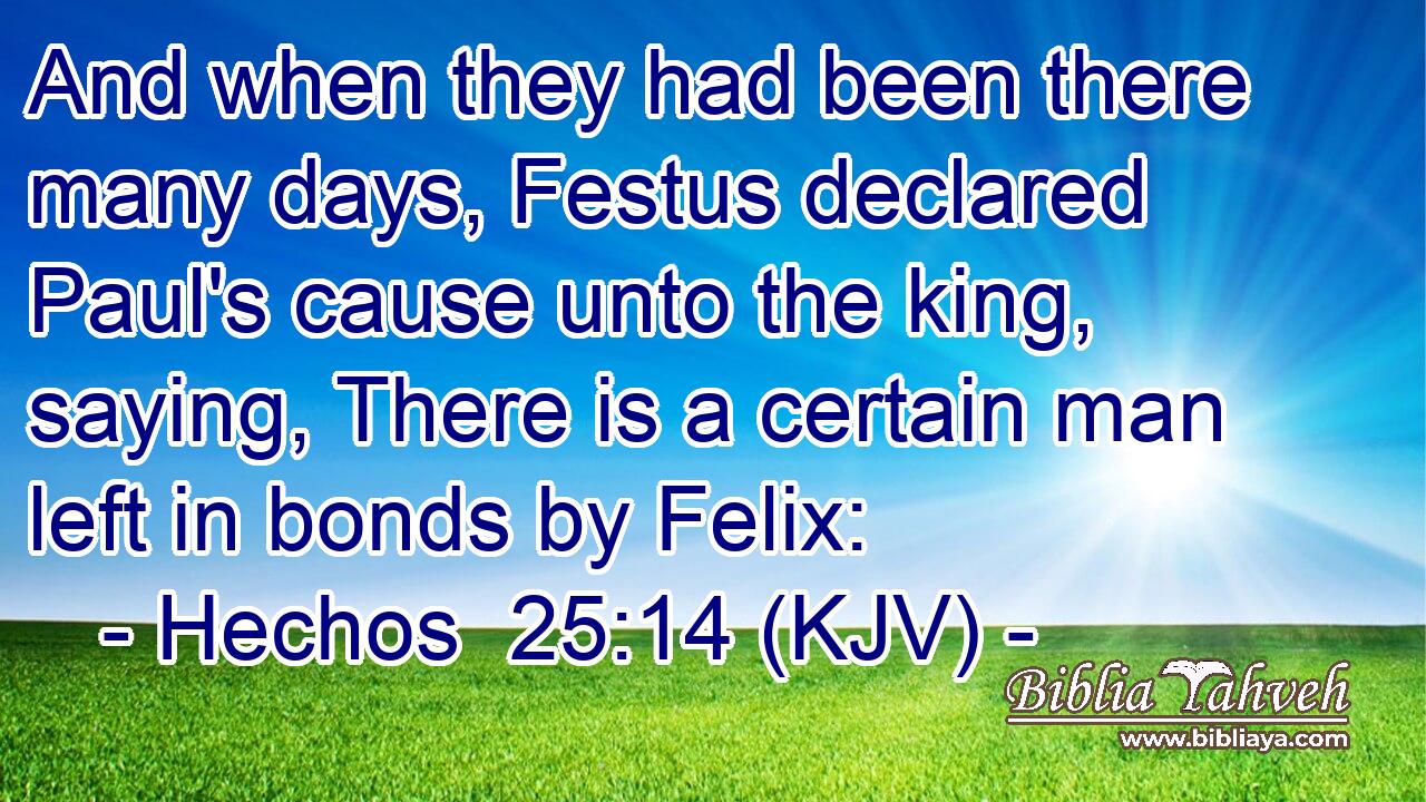 And when they had been there many days, Festus declared Paul's cause unto the king, saying, There is a certain man left in bonds by Felix: