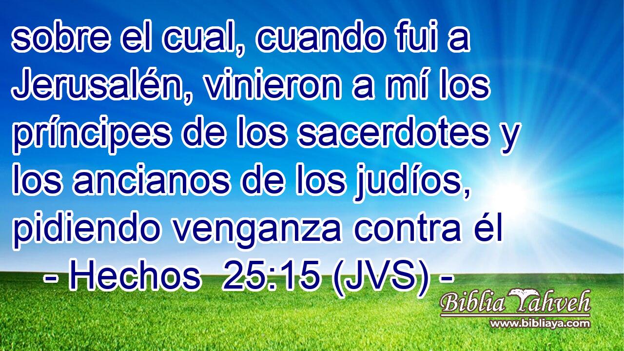 sobre el cual, cuando fui a Jerusalén, vinieron a mí los príncipes de los sacerdotes y los ancianos de los judíos, pidiendo venganza contra él