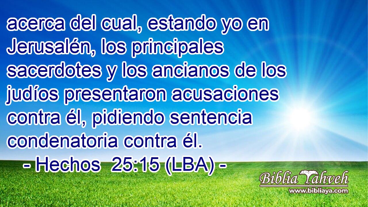 acerca del cual, estando yo en Jerusalén, los principales sacerdotes y los ancianos de los judíos presentaron acusaciones contra él, pidiendo sentencia condenatoria contra él.