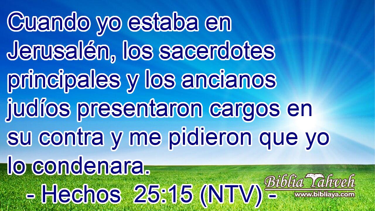 Cuando yo estaba en Jerusalén, los sacerdotes principales y los ancianos judíos presentaron cargos en su contra y me pidieron que yo lo condenara.