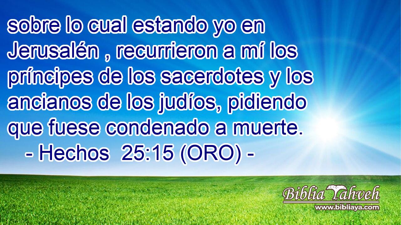  sobre lo cual estando yo en Jerusalén , recurrieron a mí los príncipes de los sacerdotes y los ancianos de los judíos, pidiendo que fuese condenado a muerte. 