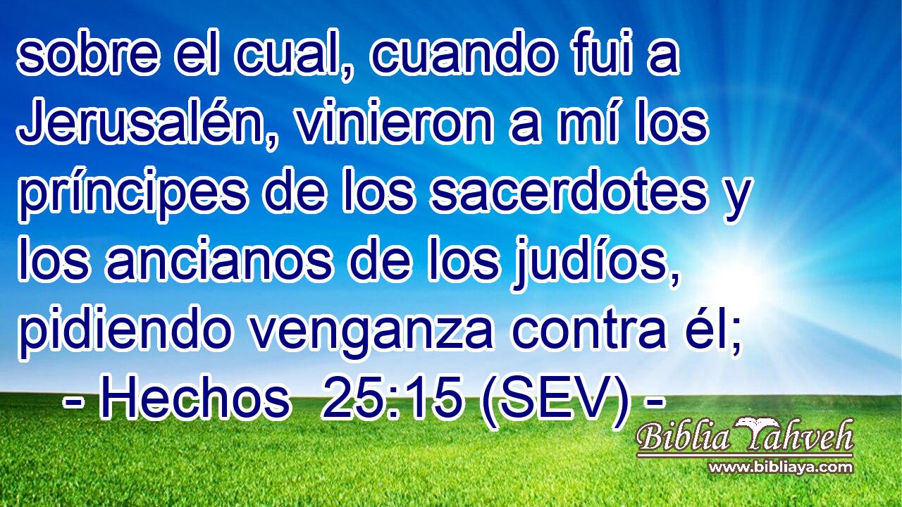sobre el cual, cuando fui a Jerusalén, vinieron a mí los príncipes de los sacerdotes y los ancianos de los judíos, pidiendo venganza contra él;