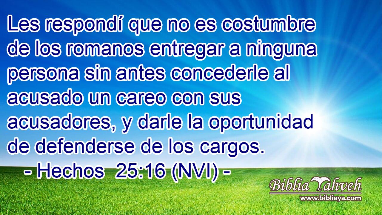  Les respondí que no es costumbre de los romanos entregar a ninguna persona sin antes concederle al acusado un careo con sus acusadores, y darle la oportunidad de defenderse de los cargos. 