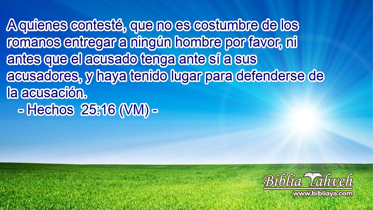  A quienes contesté, que no es costumbre de los romanos entregar a ningún hombre por favor, ni antes que el acusado tenga ante sí a sus acusadores, y haya tenido lugar para defenderse de la acusación. 