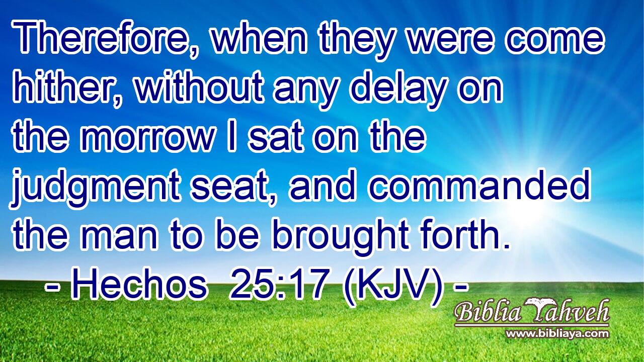 Therefore, when they were come hither, without any delay on the morrow I sat on the judgment seat, and commanded the man to be brought forth.