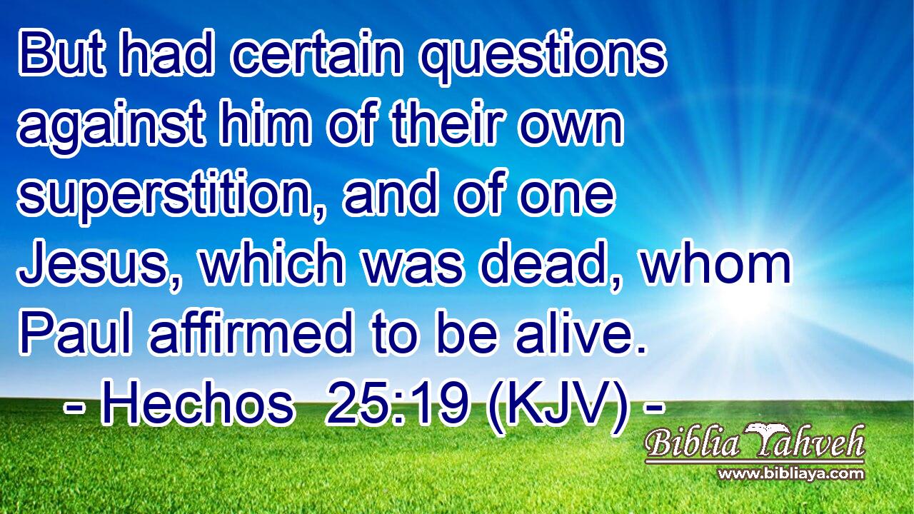 But had certain questions against him of their own superstition, and of one Jesus, which was dead, whom Paul affirmed to be alive.