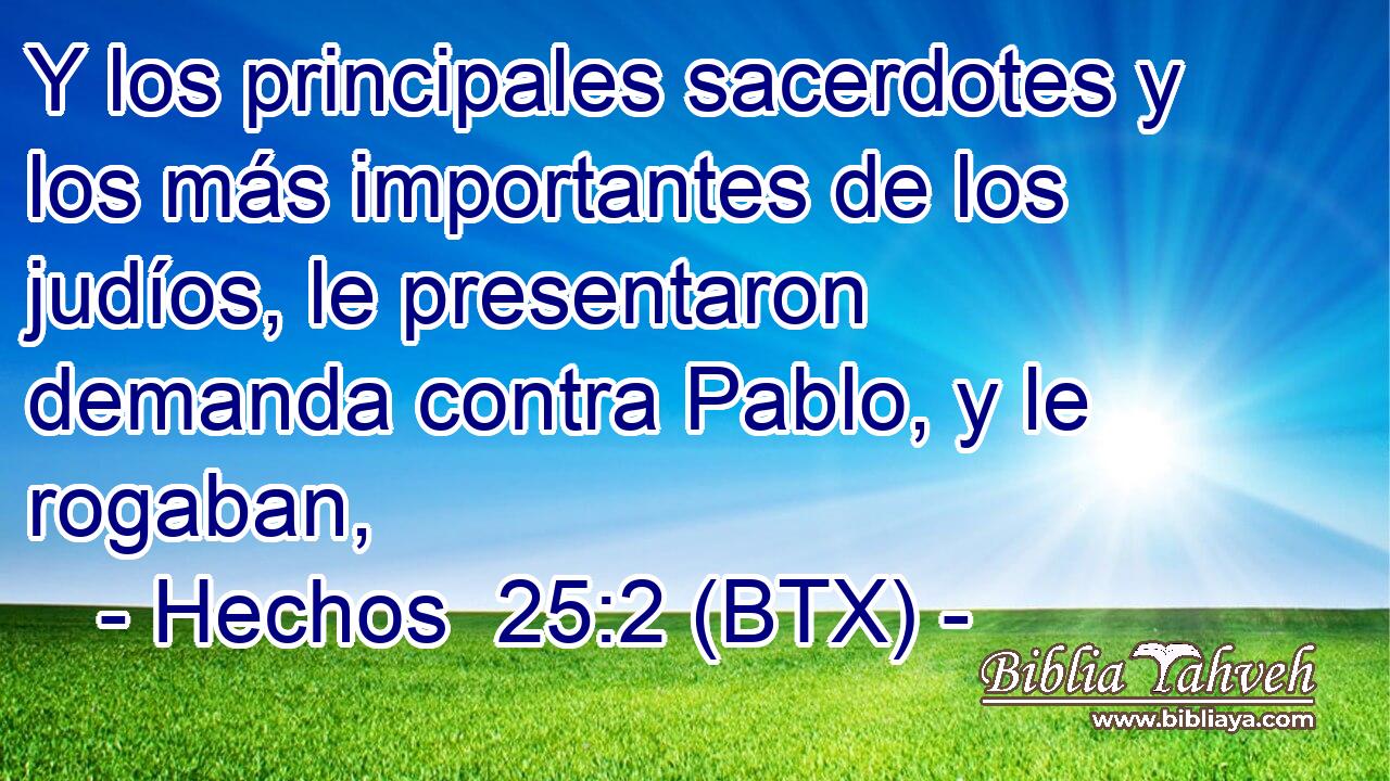 Y los principales sacerdotes y los más importantes de los judíos, le presentaron demanda contra Pablo, y le rogaban,