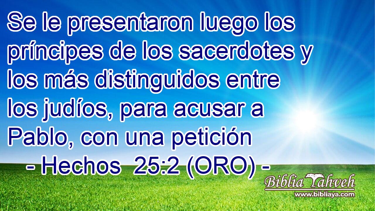  Se le presentaron luego los príncipes de los sacerdotes y los más distinguidos entre los judíos, para acusar a Pablo, con una petición 