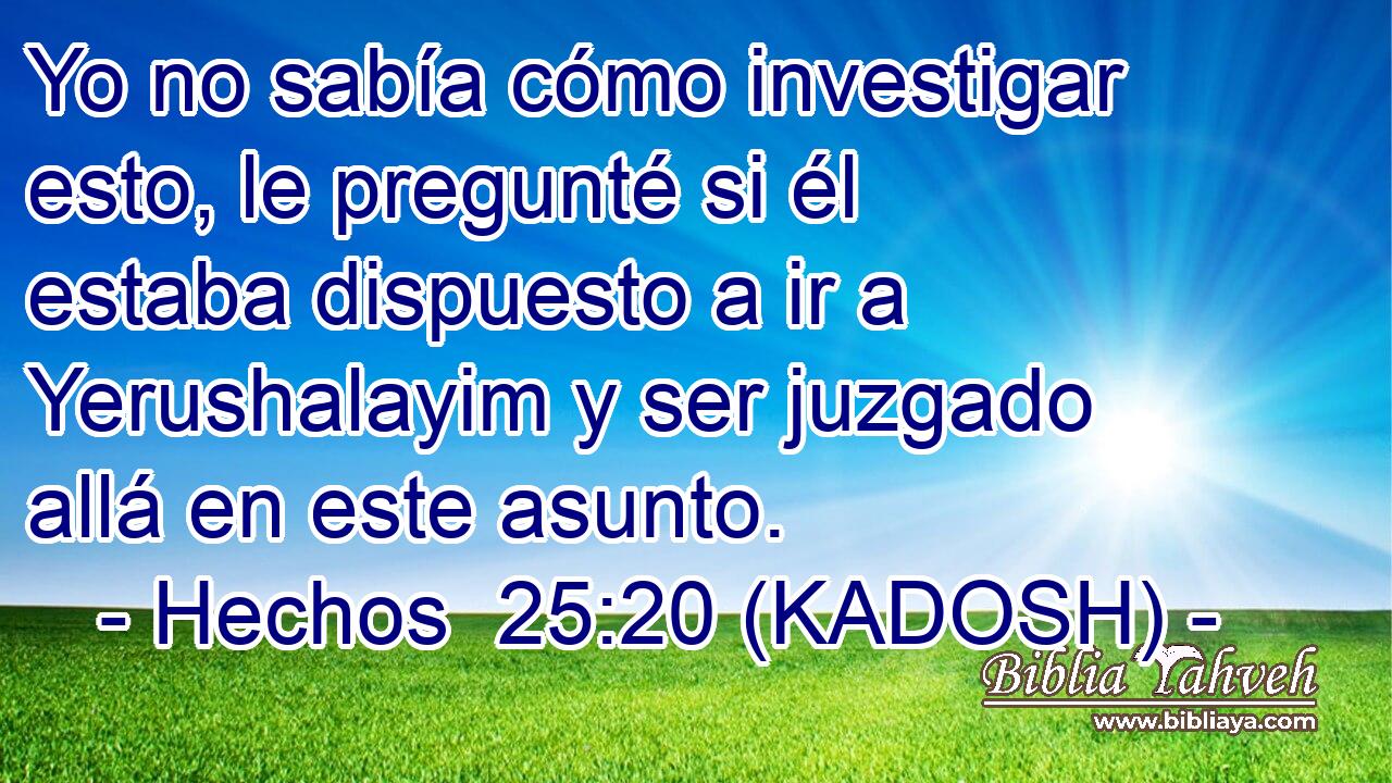  Yo no sabía cómo investigar esto, le pregunté si él estaba dispuesto a ir a Yerushalayim y ser juzgado allá en este asunto. 