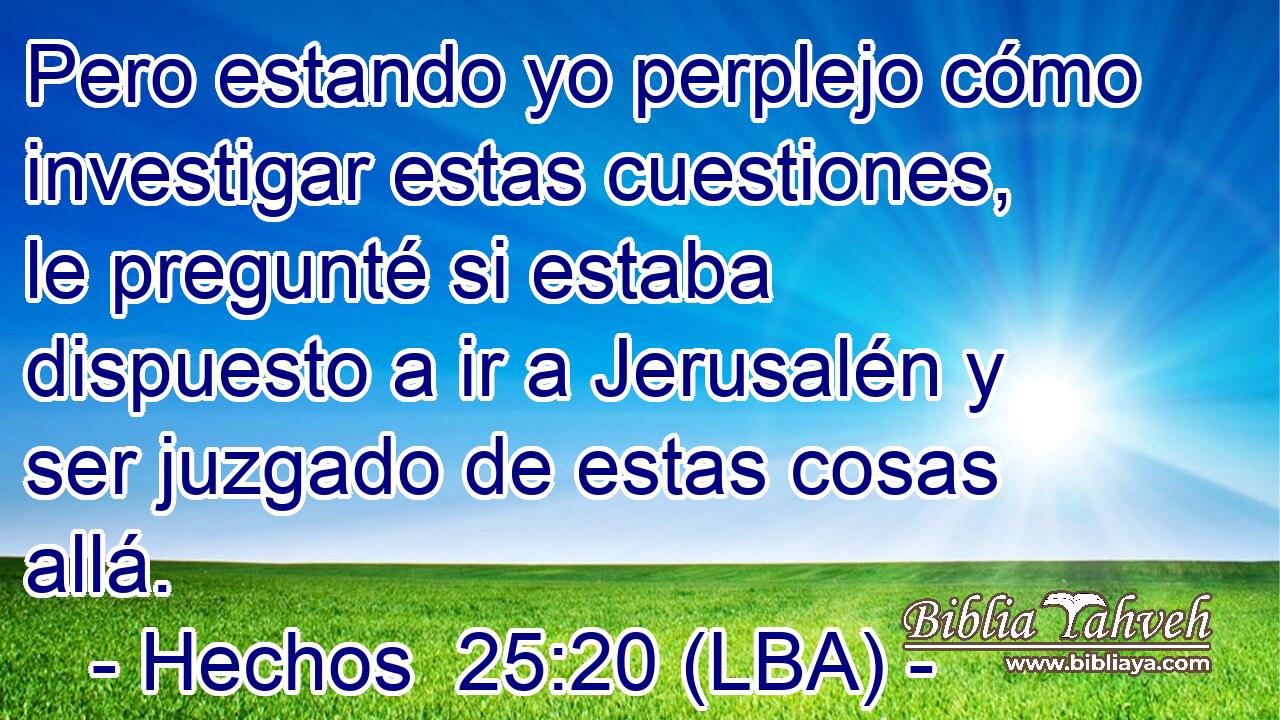 Pero estando yo perplejo cómo investigar estas cuestiones, le pregunté si estaba dispuesto a ir a Jerusalén y ser juzgado de estas cosas allá.