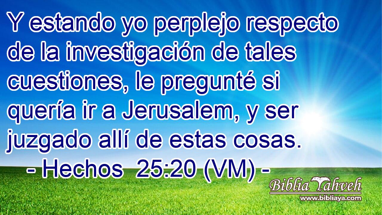  Y estando yo perplejo respecto de la investigación de tales cuestiones, le pregunté si quería ir a Jerusalem, y ser juzgado allí de estas cosas. 