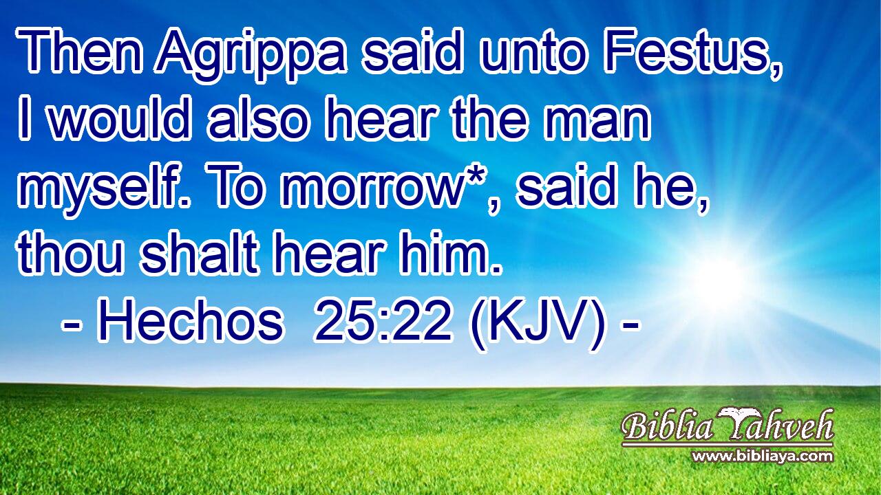 Then Agrippa said unto Festus, I would also hear the man myself. To morrow*, said he, thou shalt hear him.