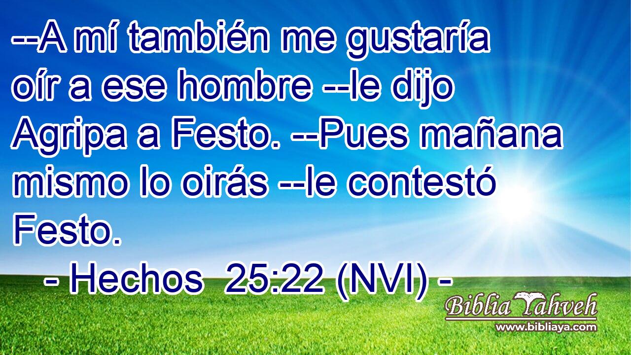  --A mí también me gustaría oír a ese hombre --le dijo Agripa a Festo. --Pues mañana mismo lo oirás --le contestó Festo. 