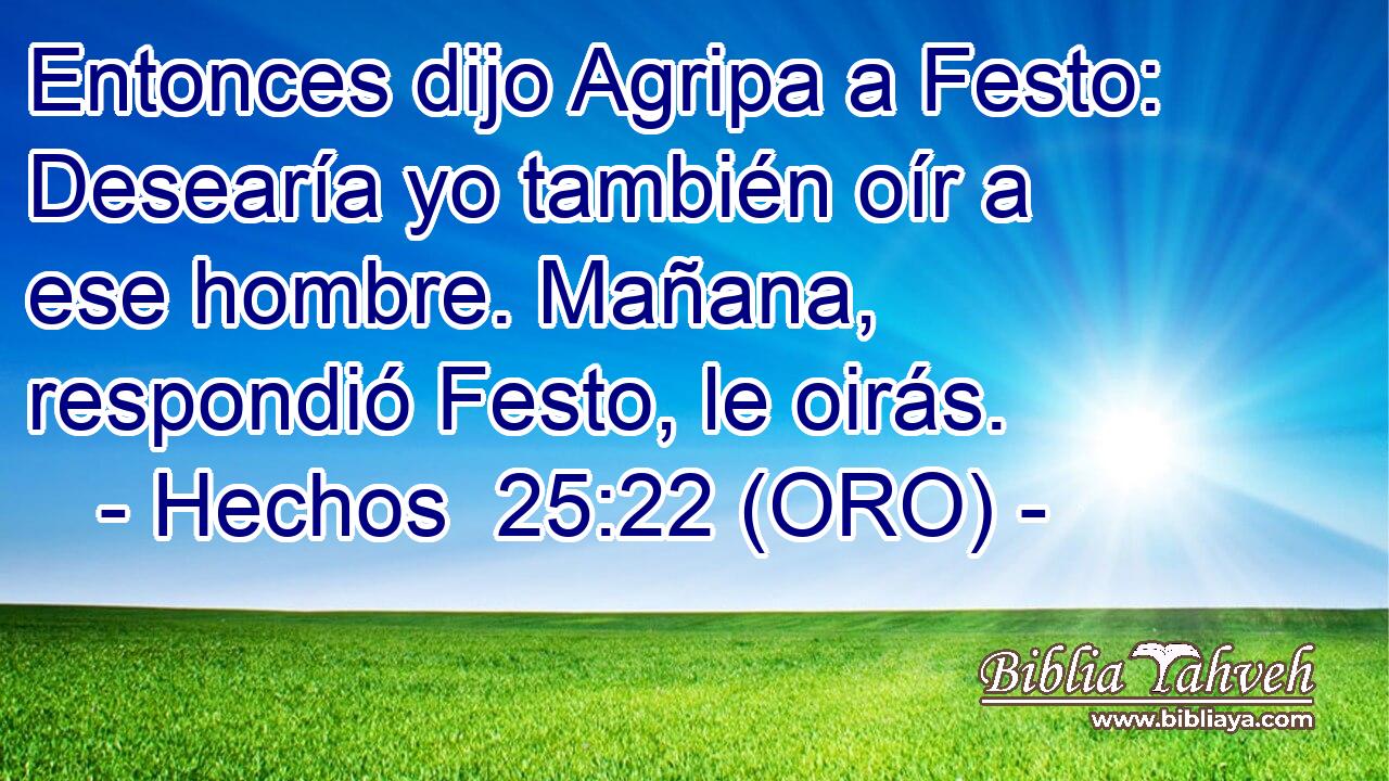  Entonces dijo Agripa a Festo: Desearía yo también oír a ese hombre. Mañana, respondió Festo, le oirás. 