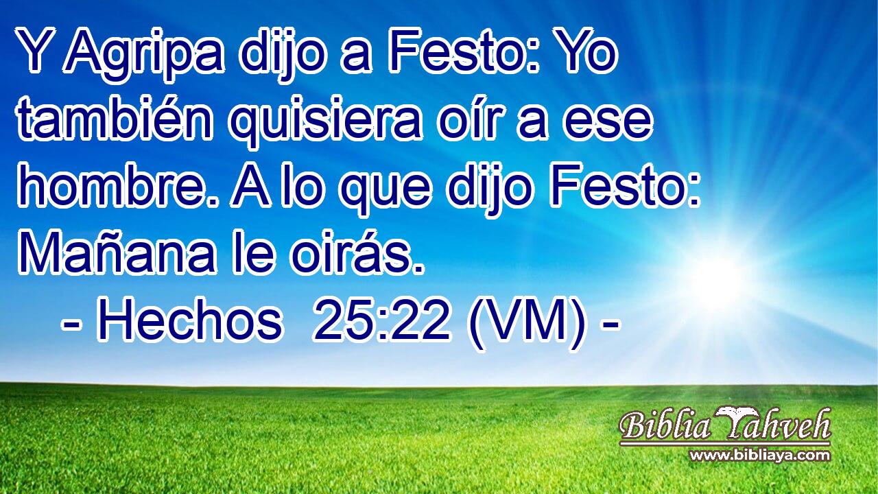  Y Agripa dijo a Festo: Yo también quisiera oír a ese hombre. A lo que dijo Festo: Mañana le oirás. 