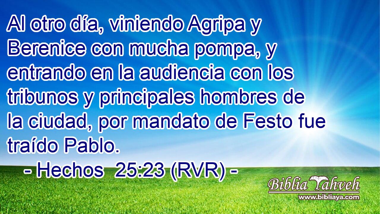 Al otro día, viniendo Agripa y Berenice con mucha pompa, y entrando en la audiencia con los tribunos y principales hombres de la ciudad, por mandato de Festo fue traído Pablo.