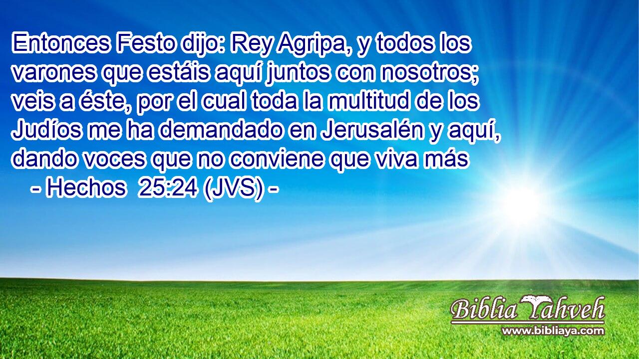 Entonces Festo dijo: Rey Agripa, y todos los varones que estáis aquí juntos con nosotros; veis a éste, por el cual toda la multitud de los Judíos me ha demandado en Jerusalén y aquí, dando voces que no conviene que viva más