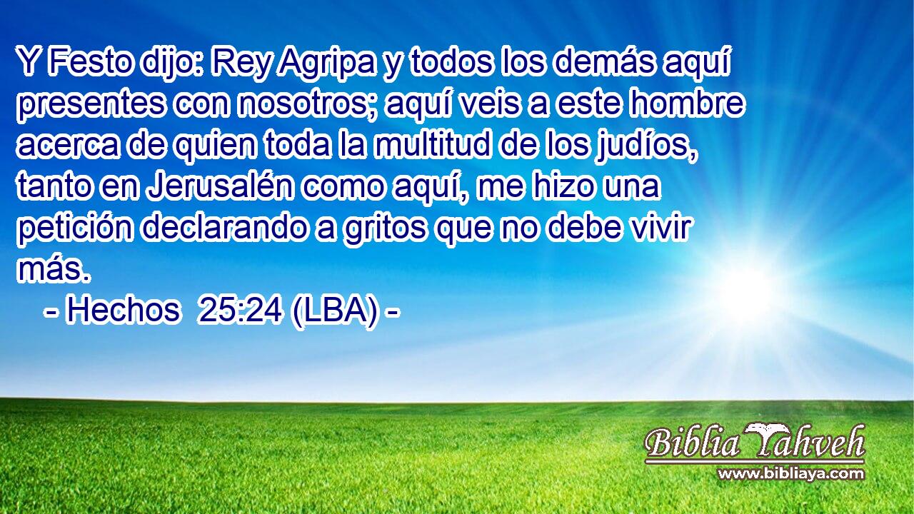 Y Festo dijo: Rey Agripa y todos los demás aquí presentes con nosotros; aquí veis a este hombre acerca de quien toda la multitud de los judíos, tanto en Jerusalén como aquí, me hizo una petición declarando a gritos que no debe vivir más.