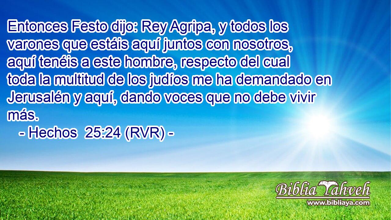 Entonces Festo dijo: Rey Agripa, y todos los varones que estáis aquí juntos con nosotros, aquí tenéis a este hombre, respecto del cual toda la multitud de los judíos me ha demandado en Jerusalén y aquí, dando voces que no debe vivir más.