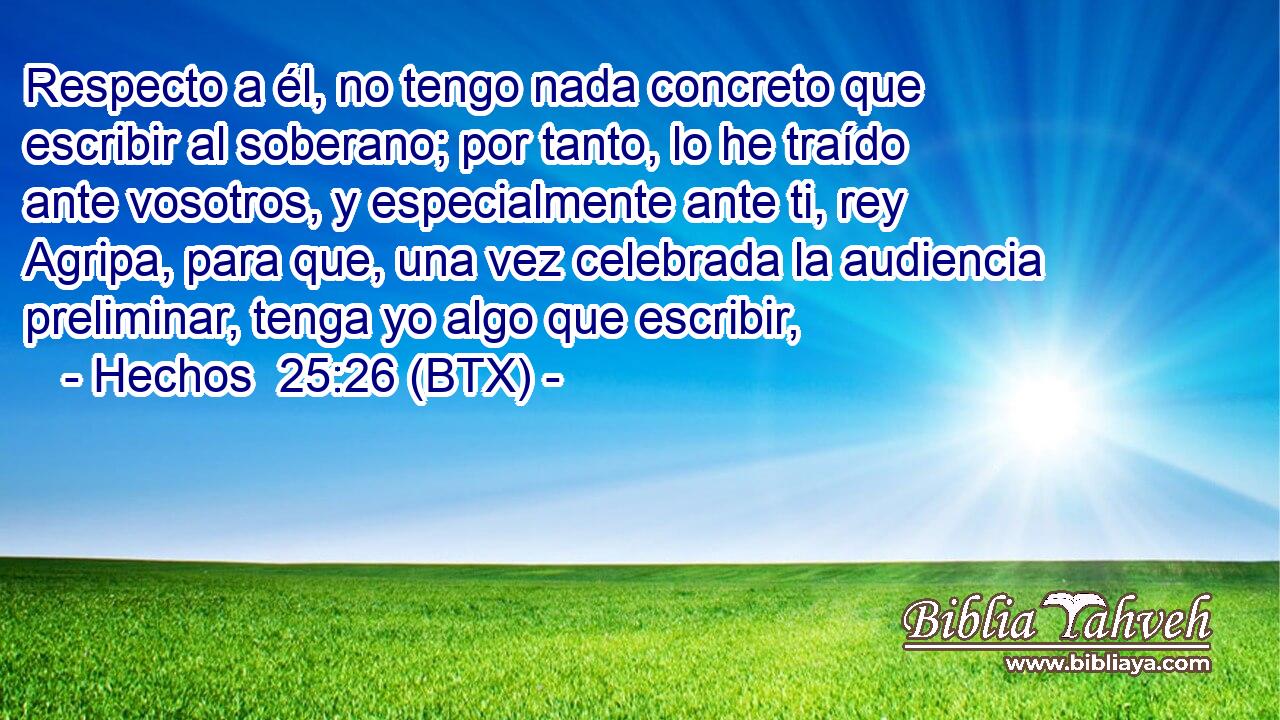 Respecto a él, no tengo nada concreto que escribir al soberano; por tanto, lo he traído ante vosotros, y especialmente ante ti, rey Agripa, para que, una vez celebrada la audiencia preliminar, tenga yo algo que escribir,