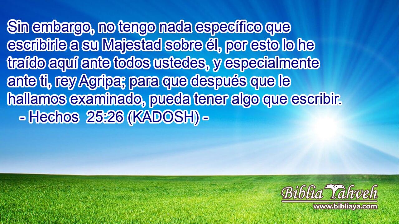  Sin embargo, no tengo nada específico que escribirle a su Majestad sobre él, por esto lo he traído aquí ante todos ustedes, y especialmente ante ti, rey Agripa; para que después que le hallamos examinado, pueda tener algo que escribir. 