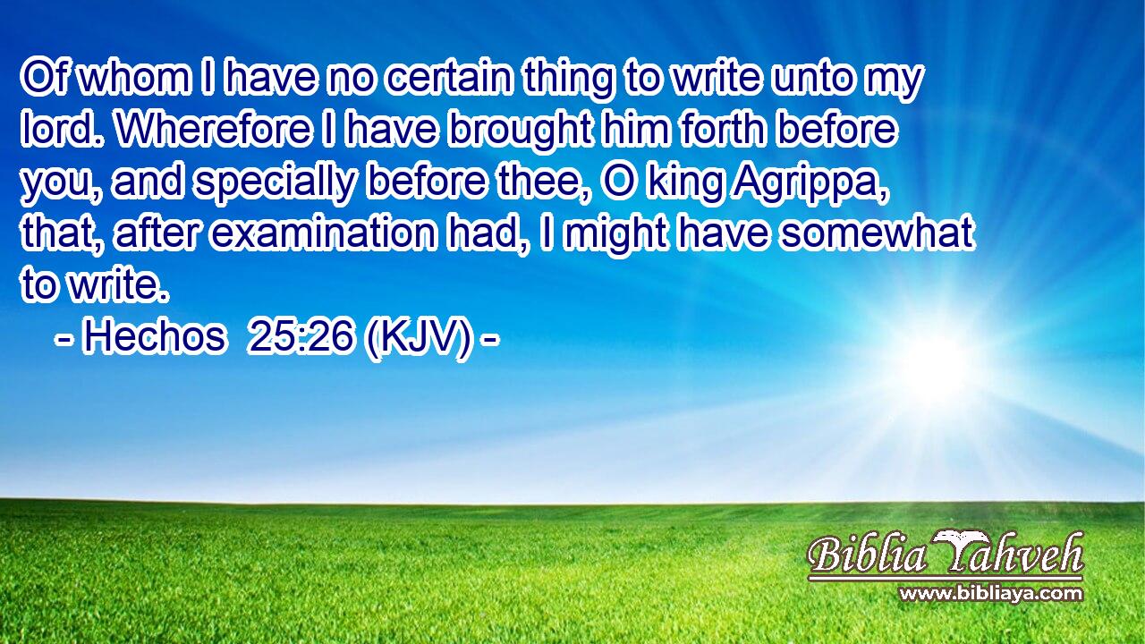 Of whom I have no certain thing to write unto my lord. Wherefore I have brought him forth before you, and specially before thee, O king Agrippa, that, after examination had, I might have somewhat to write.