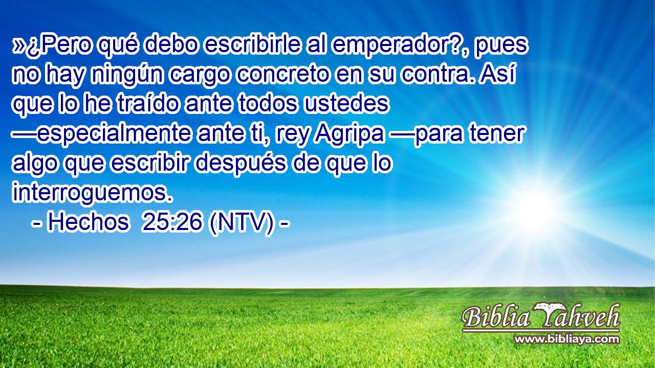 »¿Pero qué debo escribirle al emperador?, pues no hay ningún cargo concreto en su contra. Así que lo he traído ante todos ustedes —especialmente ante ti, rey Agripa —para tener algo que escribir después de que lo interroguemos.