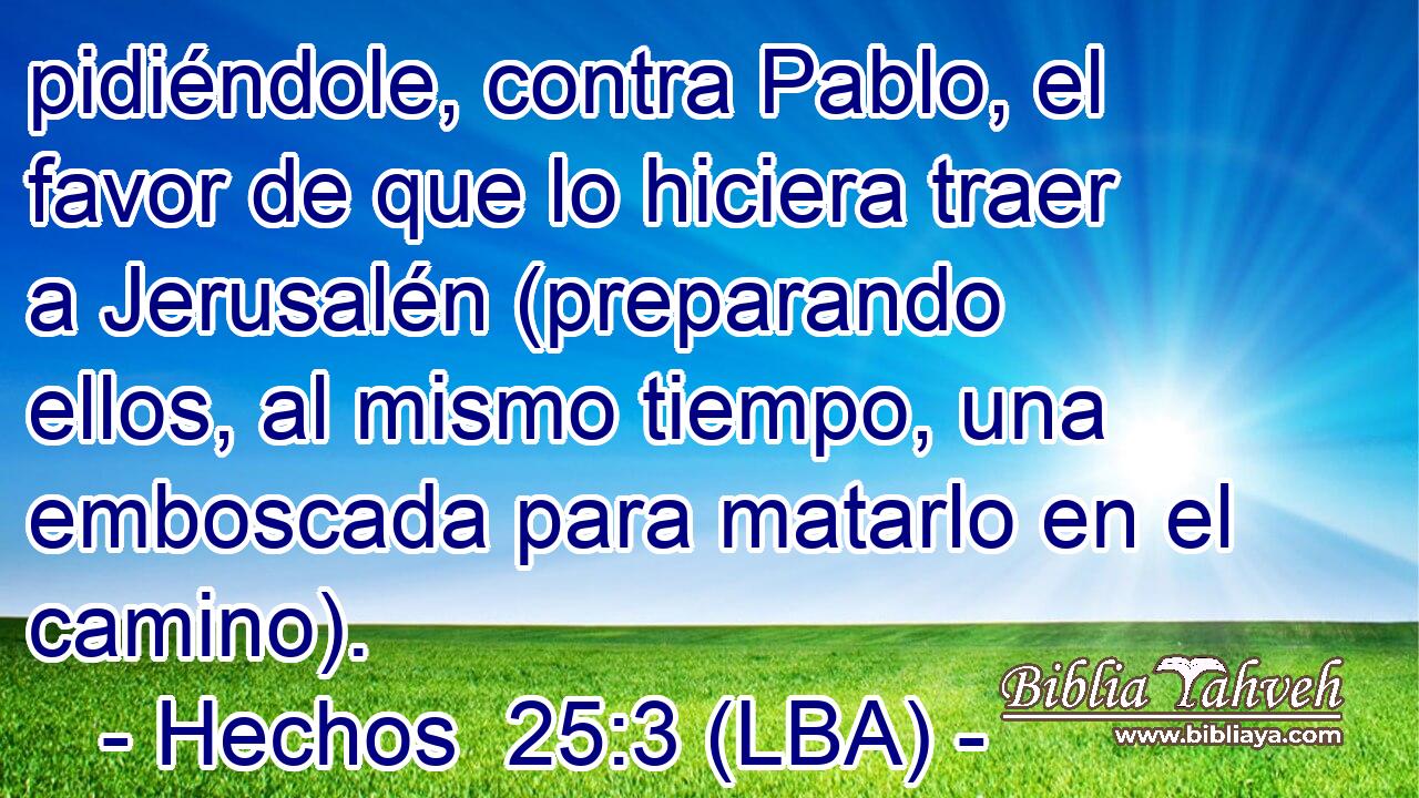 pidiéndole, contra Pablo, el favor de que lo hiciera traer a Jerusalén (preparando ellos, al mismo tiempo, una emboscada para matarlo en el camino).